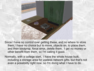 Since I have no control over getting these, and no where to store
them, I have no choice but to move_objects on, to place them,
and then boolprop, force error, delete them. I get no money or
other benefit from them, so I'm calling it good.
Normally, with a college start, I have the whole house built,
including a storage area for useless network gifts, but that's not
even a possibility right now, so I'm doing what I have to do.
 