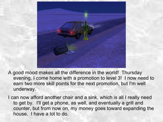 A good mood makes all the difference in the world! Thursday
evening, I come home with a promotion to level 3! I now need to
earn two more skill points for the next promotion, but I'm well
underway.
I can now afford another chair and a sink, which is all I really need
to get by. I'll get a phone, as well, and eventually a grill and
counter, but from now on, my money goes toward expanding the
house. I have a lot to do.
 