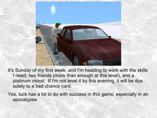 It's Sunday of my first week, and I'm heading to work with the skills
I need, two friends (more than enough at this level), and a
platinum mood. If I'm not level 4 by this evening, it will be due
solely to a bad chance card.
Yes, luck has a lot to do with success in this game, especially in an
apocalypse.
 