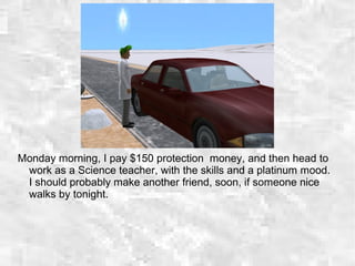 Monday morning, I pay $150 protection money, and then head to
work as a Science teacher, with the skills and a platinum mood.
I should probably make another friend, soon, if someone nice
walks by tonight.
 