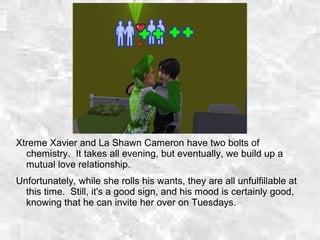 Xtreme Xavier and La Shawn Cameron have two bolts of
chemistry. It takes all evening, but eventually, we build up a
mutual love relationship.
Unfortunately, while she rolls his wants, they are all unfulfillable at
this time. Still, it's a good sign, and his mood is certainly good,
knowing that he can invite her over on Tuesdays.
 