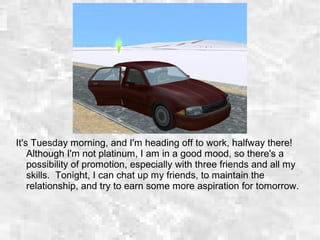 It's Tuesday morning, and I'm heading off to work, halfway there!
Although I'm not platinum, I am in a good mood, so there's a
possibility of promotion, especially with three friends and all my
skills. Tonight, I can chat up my friends, to maintain the
relationship, and try to earn some more aspiration for tomorrow.
 