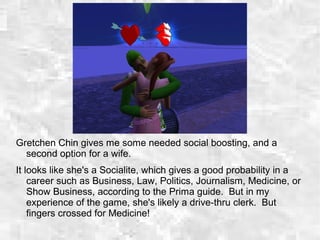 Gretchen Chin gives me some needed social boosting, and a
second option for a wife.
It looks like she's a Socialite, which gives a good probability in a
career such as Business, Law, Politics, Journalism, Medicine, or
Show Business, according to the Prima guide. But in my
experience of the game, she's likely a drive-thru clerk. But
fingers crossed for Medicine!
 