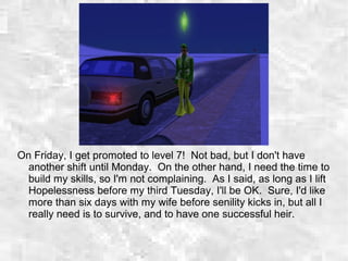 On Friday, I get promoted to level 7! Not bad, but I don't have
another shift until Monday. On the other hand, I need the time to
build my skills, so I'm not complaining. As I said, as long as I lift
Hopelessness before my third Tuesday, I'll be OK. Sure, I'd like
more than six days with my wife before senility kicks in, but all I
really need is to survive, and to have one successful heir.
 
