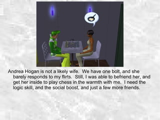 Andrea Hogan is not a likely wife. We have one bolt, and she
barely responds to my flirts. Still, I was able to befriend her, and
get her inside to play chess in the warmth with me. I need the
logic skill, and the social boost, and just a few more friends.
 