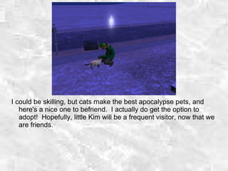 I could be skilling, but cats make the best apocalypse pets, and
here's a nice one to befriend. I actually do get the option to
adopt! Hopefully, little Kim will be a frequent visitor, now that we
are friends.
 
