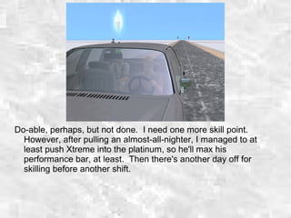 Do-able, perhaps, but not done. I need one more skill point.
However, after pulling an almost-all-nighter, I managed to at
least push Xtreme into the platinum, so he'll max his
performance bar, at least. Then there's another day off for
skilling before another shift.
 