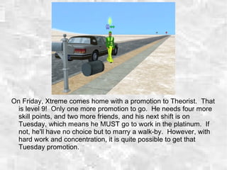 On Friday, Xtreme comes home with a promotion to Theorist. That
is level 9! Only one more promotion to go. He needs four more
skill points, and two more friends, and his next shift is on
Tuesday, which means he MUST go to work in the platinum. If
not, he'll have no choice but to marry a walk-by. However, with
hard work and concentration, it is quite possible to get that
Tuesday promotion.
 
