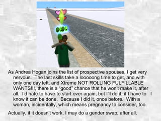 As Andrea Hogan joins the list of prospective spouses, I get very
nervous. The last skills take a looooong time to get, and with
only one day left, and Xtreme NOT ROLLING FULFILLABLE
WANTS!!!, there is a “good” chance that he won't make it, after
all. I'd hate to have to start over again, but I'll do it, if I have to. I
know it can be done. Because I did it, once before. With a
woman, incidentally, which means pregnancy to consider, too.
Actually, if it doesn't work, I may do a gender swap, after all.
 