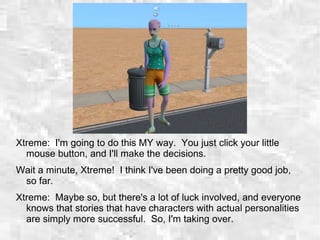 Xtreme: I'm going to do this MY way. You just click your little
mouse button, and I'll make the decisions.
Wait a minute, Xtreme! I think I've been doing a pretty good job,
so far.
Xtreme: Maybe so, but there's a lot of luck involved, and everyone
knows that stories that have characters with actual personalities
are simply more successful. So, I'm taking over.
 