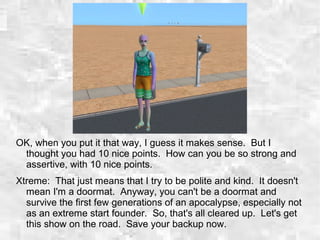 OK, when you put it that way, I guess it makes sense. But I
thought you had 10 nice points. How can you be so strong and
assertive, with 10 nice points.
Xtreme: That just means that I try to be polite and kind. It doesn't
mean I'm a doormat. Anyway, you can't be a doormat and
survive the first few generations of an apocalypse, especially not
as an extreme start founder. So, that's all cleared up. Let's get
this show on the road. Save your backup now.
 