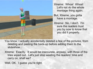 You know, I actually accidentally deleted a few of the pictures, from
deleting and pasting the back-up before adding them to the
slideshow...
Xtreme: Exactly. It would be inaccurate, anyway, with three of the
tries wiped out. Let's just stop wasting the readers' time and
carry on, shall we?
Well, OK. I guess you're right.
Xtreme: Whoa! Whoa!
Let's not do the whole
montage thing again.
But, Xtreme, you gotta
have a montage.
Xtreme: No, I don't. I'm
sure the readers trust
you by now to know that
you did it properly.
 