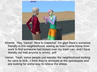 Xtreme: Hey, Vamsi! Nice to meetcha! I'm glad there's someone
friendly in this neighborhood, seeing as how I came home from
work to find someone had kicked over my trash can, and I have
literally not met anyone to annoy, yet!
Vamsi: Yeah, some people just wander the neighborhood looking
for cans to kick. I think they're annoyed at the apocalypse and
are looking for some way to relieve the stress.
 