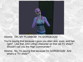 Xtreme: OH, MY PLUMBOB! I'm GORGEOUS!
You're saying that because I gave you alien skin, eyes, and hair,
right? Like that John Lithgo character on that old TV show?
Should I call you the High Commander?
Xtreme: No, I'm saying that because I'm GORGEOUS! And
what's a “TV show?”
 