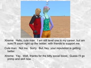 Xtreme: Hello, cute man. I am still level one in my career, but am
sure I'll zoom right up the ladder, with friends to support me.
Cute man: Not me. Sorry. But, hey, your reputation is getting
better.
Xtreme: Yay. Well, thanks for the bitty social boost. Guess I'll go
primp and skill now.
 