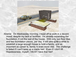 Xtreme: On Wednesday morning, I head off to work in a decent
mood, despite my lack of facilities. I'm already expanding the
foundation, if not the rest of the house. With only two floor tiles
and two foundation pieces, per day, it will take quite a while to
establish a large enough house to hold a family, and as
important as career is, family is even more vital. The challenge
is failed if I can't raise up a viable heir. Even if I don't lift
Hopelessness, myself, I MUST have that heir!
 