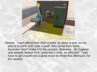 Xtreme: I can't afford food AND a toilet, let alone a sink, so my
plan is to drink until I pee myself, then primp from there,
because I won't make it to the carpool, otherwise. My hygiene
was already tanked from yesterday's work, so why not? I just
have to get myself into a good mood by three this afternoon, for
the carpool.
 