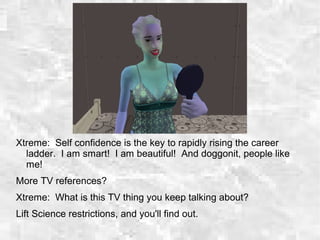 Xtreme: Self confidence is the key to rapidly rising the career
ladder. I am smart! I am beautiful! And doggonit, people like
me!
More TV references?
Xtreme: What is this TV thing you keep talking about?
Lift Science restrictions, and you'll find out.
 