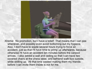Xtreme: No promotion, but I have a toilet! That means that I can pee
whenever, and possibly even avoid bottoming out my hygiene.
Also, I don't have to waste several hours trying to force an
accident, just so that I'll have time to primp up afterwards, because
otherwise I'll have an accident ten minutes before the carpool
arrives. I also added a wall and ceiling so that I can have two
covered chairs at the chess table, and befriend walk-bys outside,
while skilling up. All that time wasted making them my friends
before I can invite them inside is not for me.
 
