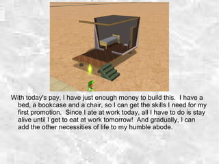 With today's pay, I have just enough money to build this. I have a
bed, a bookcase and a chair, so I can get the skills I need for my
first promotion. Since I ate at work today, all I have to do is stay
alive until I get to eat at work tomorrow! And gradually, I can
add the other necessities of life to my humble abode.
 
