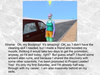 Xtreme: Oh, my Boolprop! It's amazing! OK, so, I didn't have the
cleaning skill I needed, but I made a friend and boosted my
moods, thinking it would take two days to get the promotion,
anyway, so I'd skill today, right? But guess what? I found some
ancient alien ruins, and because I shared the discovery with
some other scientists, I've been promoted to Project Leader!
Yes! It's only my first Saturday, and I'm already half-way
through with my career. I am also massively behind on my
skills.
 