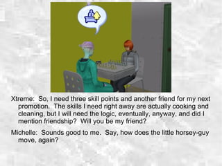 Xtreme: So, I need three skill points and another friend for my next
promotion. The skills I need right away are actually cooking and
cleaning, but I will need the logic, eventually, anyway, and did I
mention friendship? Will you be my friend?
Michelle: Sounds good to me. Say, how does the little horsey-guy
move, again?
 