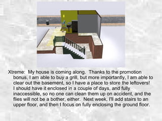 Xtreme: My house is coming along. Thanks to the promotion
bonus, I am able to buy a grill, but more importantly, I am able to
clear out the basement, so I have a place to store the leftovers!
I should have it enclosed in a couple of days, and fully
inaccessible, so no one can clean them up on accident, and the
flies will not be a bother, either. Next week, I'll add stairs to an
upper floor, and then I focus on fully enclosing the ground floor.
 