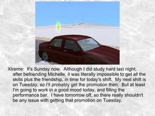 Xtreme: It's Sunday now. Although I did study hard last night,
after befriending Michelle, it was literally impossible to get all the
skills plus the friendship, in time for today's shift. My next shift is
on Tuesday, so I'll probably get the promotion then. But at least
I'm going to work in a good mood today, and filling the
performance bar. I have tomorrow off, so there really shouldn't
be any issue with getting that promotion on Tuesday.
 