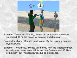 Extreme: Two bolts! Wooing, it shall be. And after I have won
your heart, I'll hit the books for cooking and cleaning.
Potential husband. Sounds good to me. By the way, my name is
Ryan Downie.
Extreme: I would say, “Please tell me you're in the Medical career,
or really any career except Science, Law Enforcement, Politics
or Slacker,” but I'm not allowed, due to Intelligence.
 