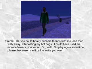 Xtreme: Or, you could barely become friends with me, and then
walk away, after eating my hot dogs. I could have used the
extra left-overs, you know. Oh, well. Stop by again sometime,
please, because I can't call to invite you over.
 