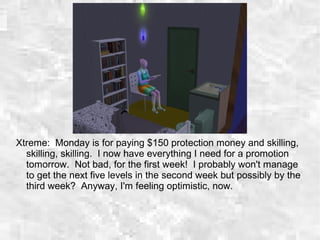 Xtreme: Monday is for paying $150 protection money and skilling,
skilling, skilling. I now have everything I need for a promotion
tomorrow. Not bad, for the first week! I probably won't manage
to get the next five levels in the second week but possibly by the
third week? Anyway, I'm feeling optimistic, now.
 