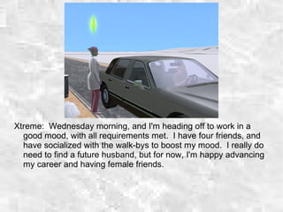 Xtreme: Wednesday morning, and I'm heading off to work in a
good mood, with all requirements met. I have four friends, and
have socialized with the walk-bys to boost my mood. I really do
need to find a future husband, but for now, I'm happy advancing
my career and having female friends.
 