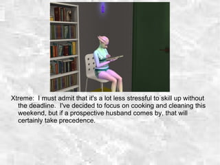Xtreme: I must admit that it's a lot less stressful to skill up without
the deadline. I've decided to focus on cooking and cleaning this
weekend, but if a prospective husband comes by, that will
certainly take precedence.
 