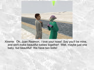 Xtreme: Oh, Juan Reamon, I love your nose! Say you'll be mine,
and we'll make beautiful babies together! Well, maybe just one
baby, but beautiful! We have two bolts!
 