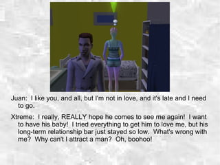 Juan: I like you, and all, but I'm not in love, and it's late and I need
to go.
Xtreme: I really, REALLY hope he comes to see me again! I want
to have his baby! I tried everything to get him to love me, but his
long-term relationship bar just stayed so low. What's wrong with
me? Why can't I attract a man? Oh, boohoo!
 