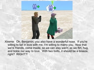 Xtreme: Oh, Benjamin, you also have a wonderful nose. If you're
willing to fall in love with me, I'm willing to marry you. Now that
we're friends, come inside, so we can stay warm as we flirt, hug,
and tickle our way to love. With two bolts, it should be a breeze,
right? RIGHT?!
 