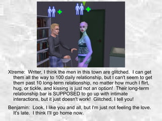 Xtreme: Writer, I think the men in this town are glitched. I can get
them all the way to 100 daily relationship, but I can't seem to get
them past 10 long-term relationship, no matter how much I flirt,
hug, or tickle, and kissing is just not an option! Their long-term
relationship bar is SUPPOSED to go up with intimate
interactions, but it just doesn't work! Glitched, I tell you!
Benjamin: Look, I like you and all, but I'm just not feeling the love.
It's late. I think I'll go home now.
 