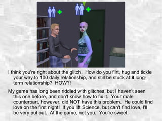 I think you're right about the glitch. How do you flirt, hug and tickle
your way to 100 daily relationship, and still be stuck at 8 long-
term relationship? HOW?!
My game has long been riddled with glitches, but I haven't seen
this one before, and don't know how to fix it. Your male
counterpart, however, did NOT have this problem. He could find
love on the first night! If you lift Science, but can't find love, I'll
be very put out. At the game, not you. You're sweet.
 