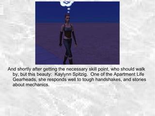 And shortly after getting the necessary skill point, who should walk
by, but this beauty: Kaylynn Spitzig. One of the Apartment Life
Gearheads, she responds well to tough handshakes, and stories
about mechanics.
 