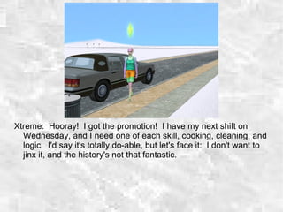 Xtreme: Hooray! I got the promotion! I have my next shift on
Wednesday, and I need one of each skill, cooking, cleaning, and
logic. I'd say it's totally do-able, but let's face it: I don't want to
jinx it, and the history's not that fantastic.
 