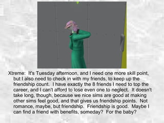 Xtreme: It's Tuesday afternoon, and I need one more skill point,
but I also need to check in with my friends, to keep up the
friendship count. I have exactly the 8 friends I need to top the
career, and I can't afford to lose even one to neglect. It doesn't
take long, though, because we nice sims are good at making
other sims feel good, and that gives us friendship points. Not
romance, maybe, but friendship. Friendship is good. Maybe I
can find a friend with benefits, someday? For the baby?
 