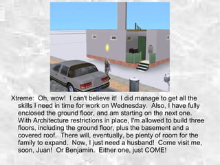 Xtreme: Oh, wow! I can't believe it! I did manage to get all the
skills I need in time for work on Wednesday. Also, I have fully
enclosed the ground floor, and am starting on the next one.
With Architecture restrictions in place, I'm allowed to build three
floors, including the ground floor, plus the basement and a
covered roof. There will, eventually, be plenty of room for the
family to expand. Now, I just need a husband! Come visit me,
soon, Juan! Or Benjamin. Either one, just COME!
 