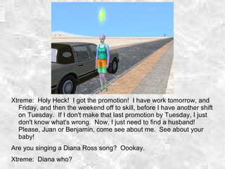 Xtreme: Holy Heck! I got the promotion! I have work tomorrow, and
Friday, and then the weekend off to skill, before I have another shift
on Tuesday. If I don't make that last promotion by Tuesday, I just
don't know what's wrong. Now, I just need to find a husband!
Please, Juan or Benjamin, come see about me. See about your
baby!
Are you singing a Diana Ross song? Oookay.
Xtreme: Diana who?
 