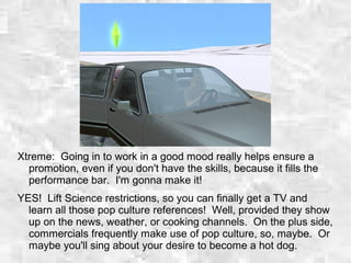 Xtreme: Going in to work in a good mood really helps ensure a
promotion, even if you don't have the skills, because it fills the
performance bar. I'm gonna make it!
YES! Lift Science restrictions, so you can finally get a TV and
learn all those pop culture references! Well, provided they show
up on the news, weather, or cooking channels. On the plus side,
commercials frequently make use of pop culture, so, maybe. Or
maybe you'll sing about your desire to become a hot dog.
 