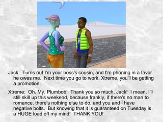 Jack: Turns out I'm your boss's cousin, and I'm phoning in a favor
he owes me. Next time you go to work, Xtreme, you'll be getting
a promotion.
Xtreme: Oh. My. Plumbob! Thank you so much, Jack! I mean, I'll
still skill up this weekend, because frankly, if there's no man to
romance, there's nothing else to do, and you and I have
negative bolts. But knowing that it is guaranteed on Tuesday is
a HUGE load off my mind! THANK YOU!
 