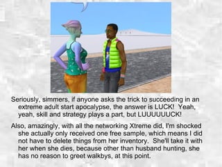 Seriously, simmers, if anyone asks the trick to succeeding in an
extreme adult start apocalypse, the answer is LUCK! Yeah,
yeah, skill and strategy plays a part, but LUUUUUUCK!
Also, amazingly, with all the networking Xtreme did, I'm shocked
she actually only received one free sample, which means I did
not have to delete things from her inventory. She'll take it with
her when she dies, because other than husband hunting, she
has no reason to greet walkbys, at this point.
 