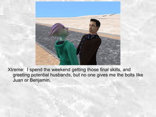 Xtreme: I spend the weekend getting those final skills, and
greeting potential husbands, but no one gives me the bolts like
Juan or Benjamin.
 