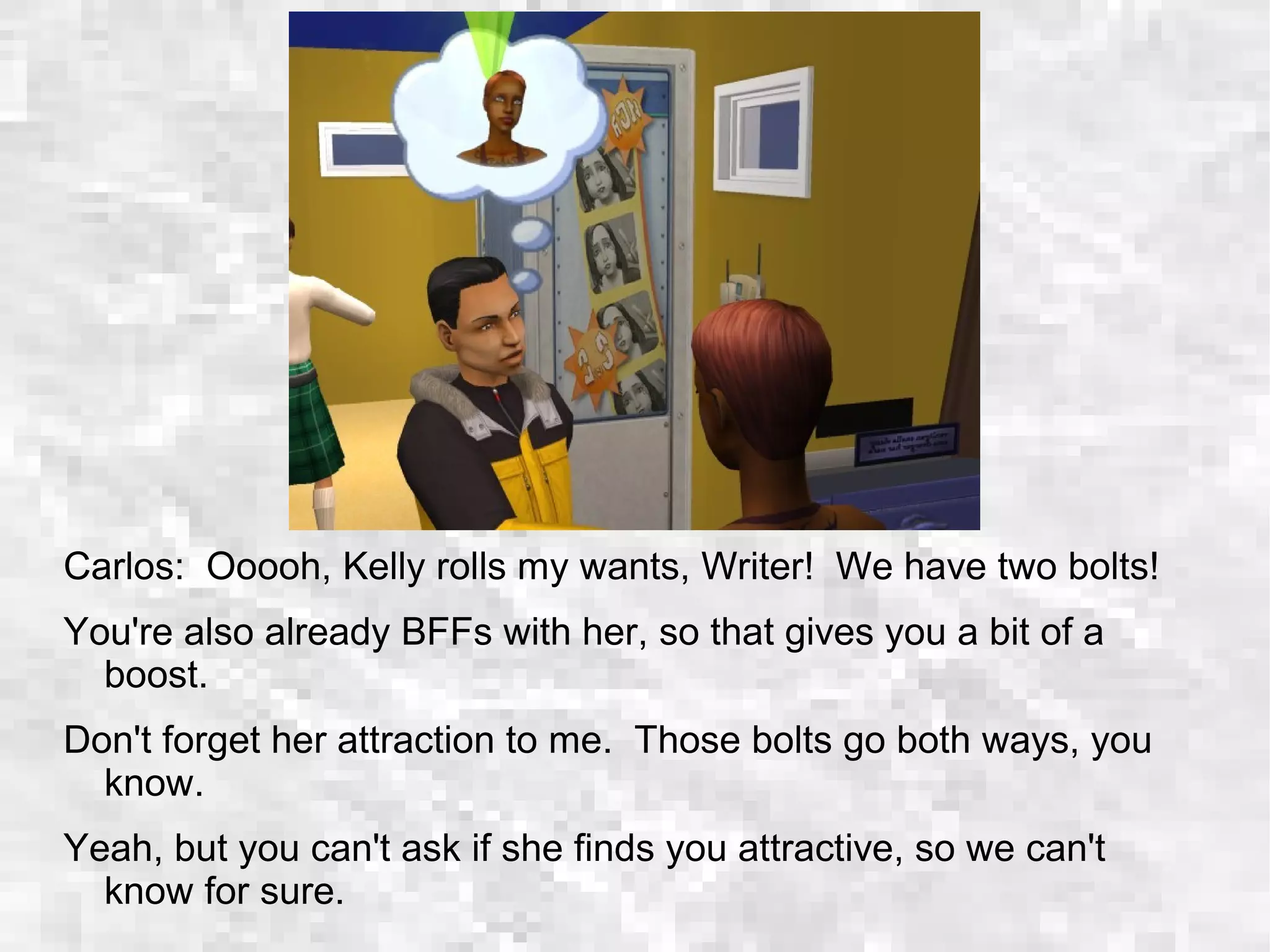 Carlos: Ooooh, Kelly rolls my wants, Writer! We have two bolts!
You're also already BFFs with her, so that gives you a bit of a
boost.
Don't forget her attraction to me. Those bolts go both ways, you
know.
Yeah, but you can't ask if she finds you attractive, so we can't
know for sure.
 