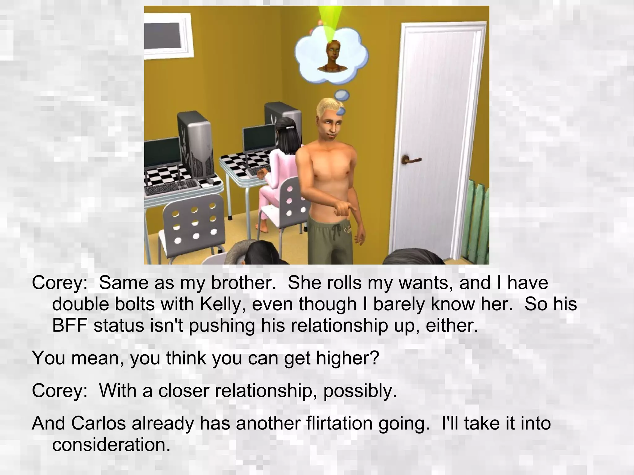 Corey: Same as my brother. She rolls my wants, and I have
double bolts with Kelly, even though I barely know her. So his
BFF status isn't pushing his relationship up, either.
You mean, you think you can get higher?
Corey: With a closer relationship, possibly.
And Carlos already has another flirtation going. I'll take it into
consideration.
 