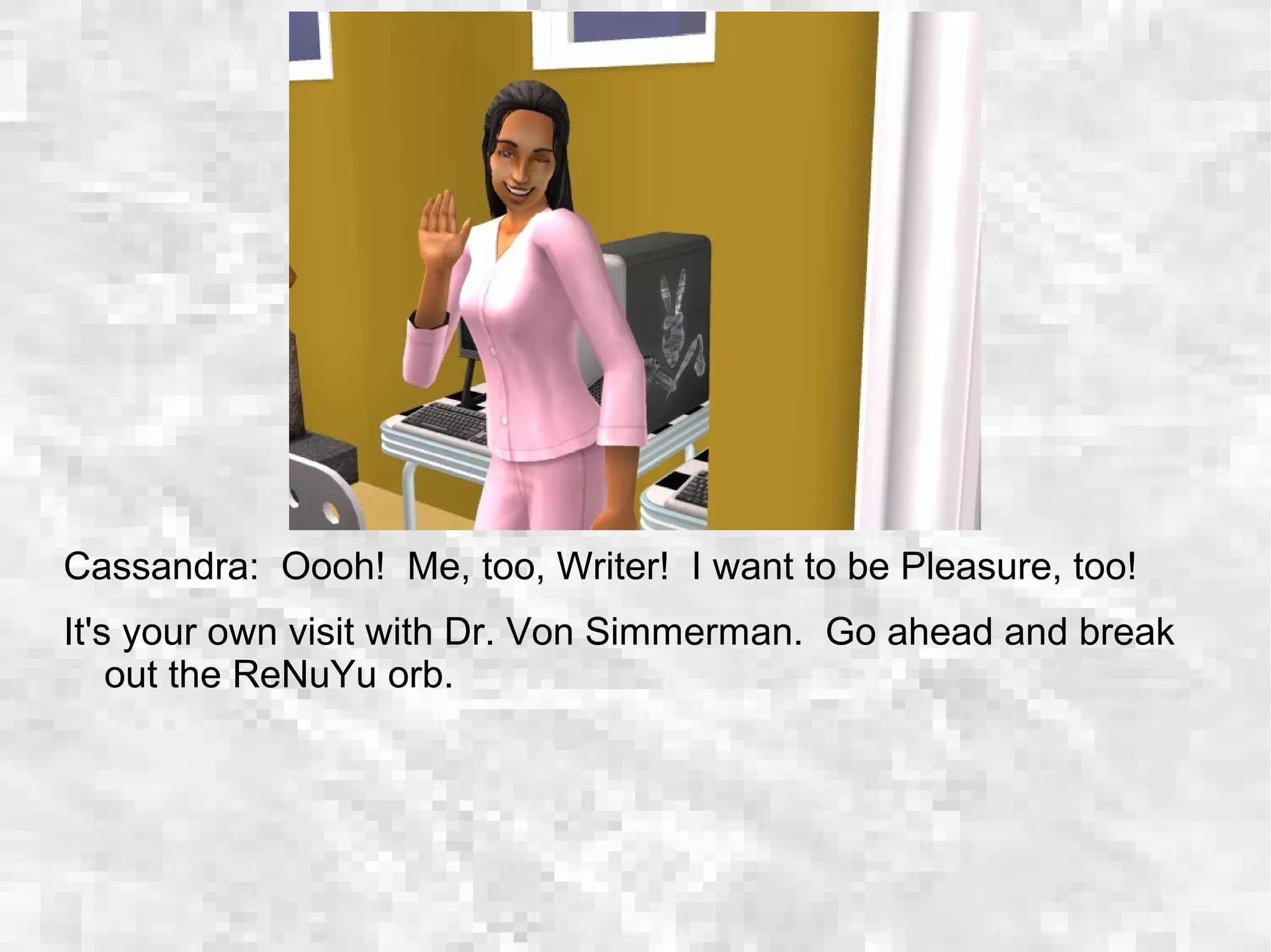 Cassandra: Oooh! Me, too, Writer! I want to be Pleasure, too!
It's your own visit with Dr. Von Simmerman. Go ahead and break
out the ReNuYu orb.
 